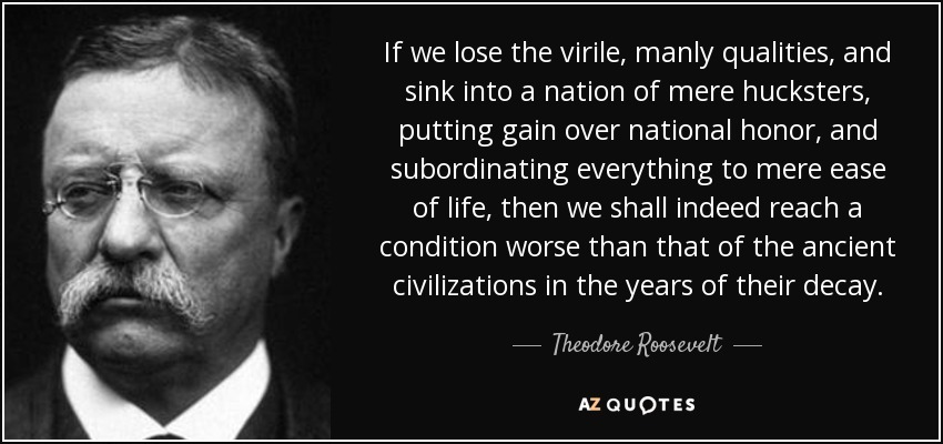 quote-if-we-lose-the-virile-manly-qualities-and-sink-into-a-nation-of-mere-hucksters-putting-theodore-roosevelt-105-75-061